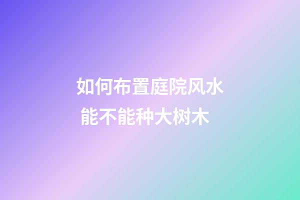 如何布置庭院风水 能不能种大树木